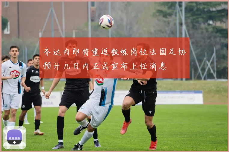 齐达内即将重返教练岗位法国足协预计几日内正式宣布上任消息