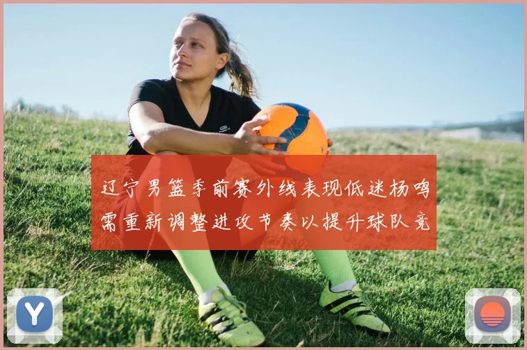 辽宁男篮季前赛外线表现低迷杨鸣需重新调整进攻节奏以提升球队竞争力