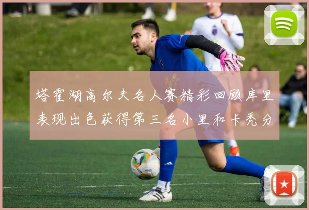 塔霍湖高尔夫名人赛精彩回顾库里表现出色获得第三名小里和卡秃分别位列第十六与第三十八