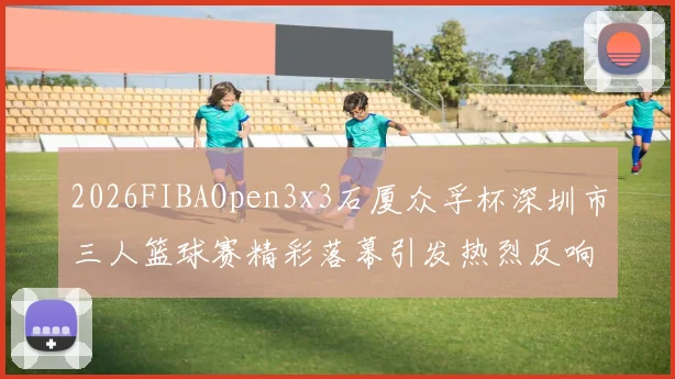 2026FIBAOpen3x3石厦众孚杯深圳市三人篮球赛精彩落幕引发热烈反响