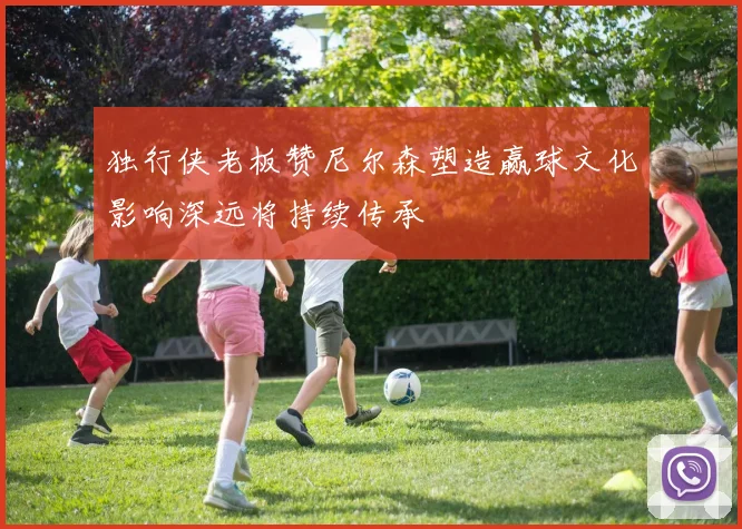 独行侠老板赞尼尔森塑造赢球文化影响深远将持续传承