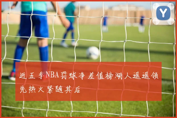 近五季NBA罚球净差值榜湖人遥遥领先热火紧随其后