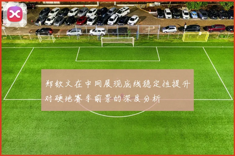 郑钦文在中网展现底线稳定性提升对硬地赛季前景的深度分析