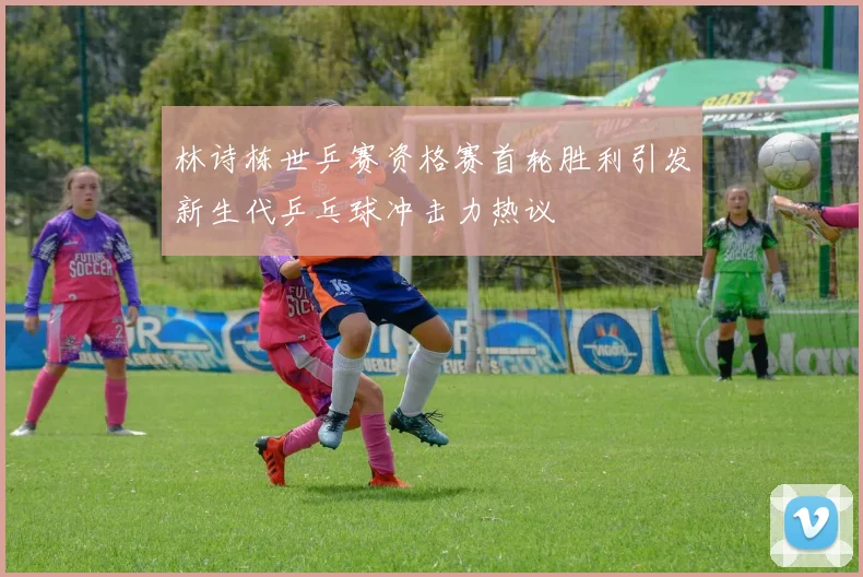 林诗栋世乒赛资格赛首轮胜利引发新生代乒乓球冲击力热议
