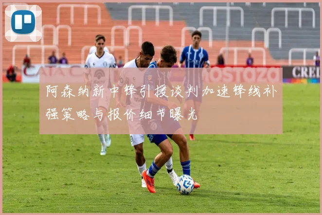 阿森纳新中锋引援谈判加速锋线补强策略与报价细节曝光